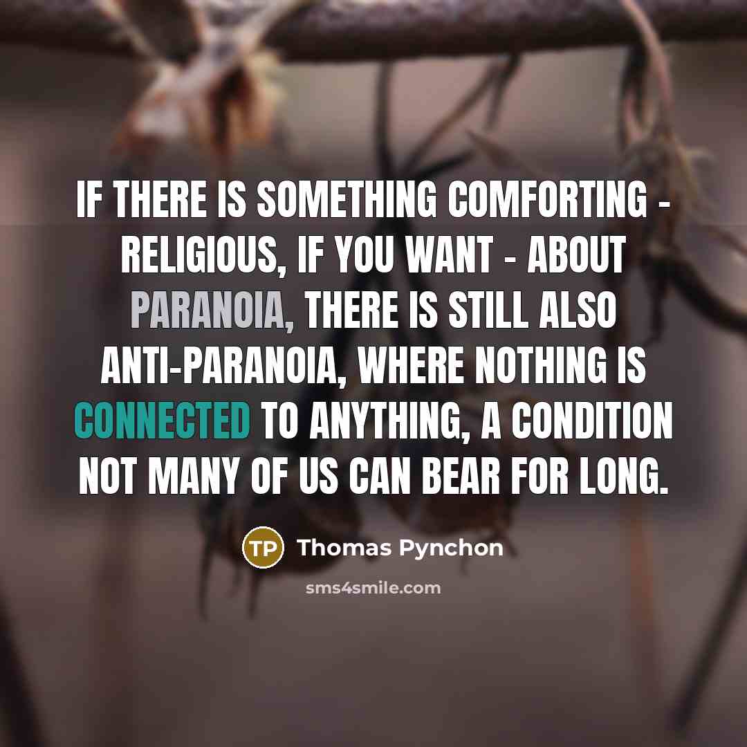 “If there is something comforting - religious, if you want - about paranoia, there is still also anti-paranoia, where nothing is connected to anything, a condition not many of us can bear for long.” quote by Thomas Pynchon