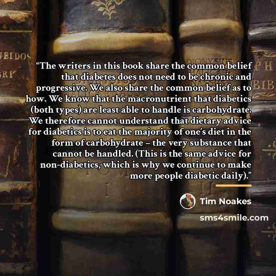“The writers in this book share the common belief that diabetes does not need to be chronic and progressive. We also share the common belief as to how. We know that the macronutrient that diabetics (both types) are least able to handle is carbohydrate. We therefore cannot understand that dietary…” quote by Tim Noakes