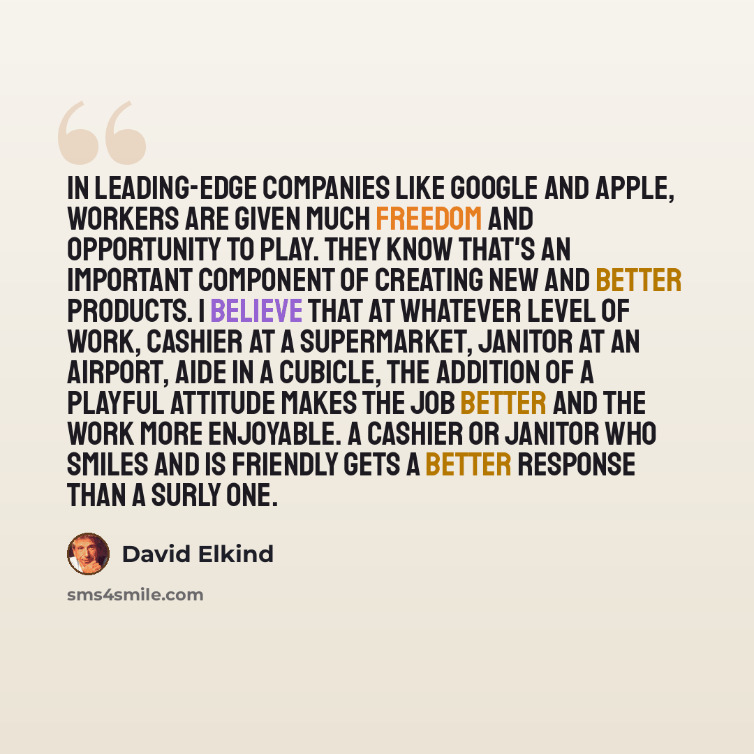 “In leading-edge companies like Google and Apple, workers are given much freedom and opportunity to play. They know that's an important component of creating new and better products. I believe that at whatever level of work, cashier at a supermarket, janitor at an airport, aide in a cubicle, the…” quote by David Elkind