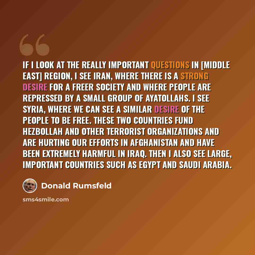 “If I look at the really important questions in [Middle East] region, I see Iran, where there is a strong desire for a freer society and where people are repressed by a small group of ayatollahs. I see Syria, where we can see a similar desire of the people to be free. These two countries fund…” quote by Donald Rumsfeld