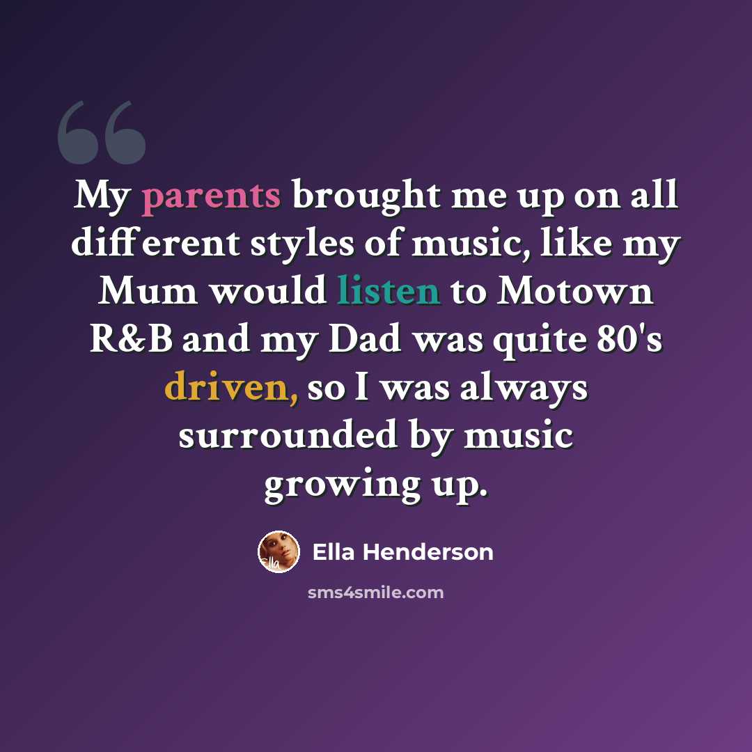 “My parents brought me up on all different styles of music, like my Mum would listen to Motown R&B and my Dad was quite 80's driven, so I was always surrounded by music growing up.” quote by Ella Henderson