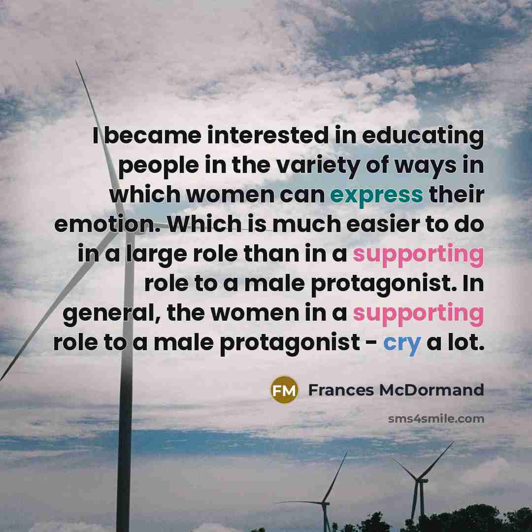 “I became interested in educating people in the variety of ways in which women can express their emotion. Which is much easier to do in a large role than in a supporting role to a male protagonist. In general, the women in a supporting role to a male protagonist - cry a lot.” quote by Frances McDormand