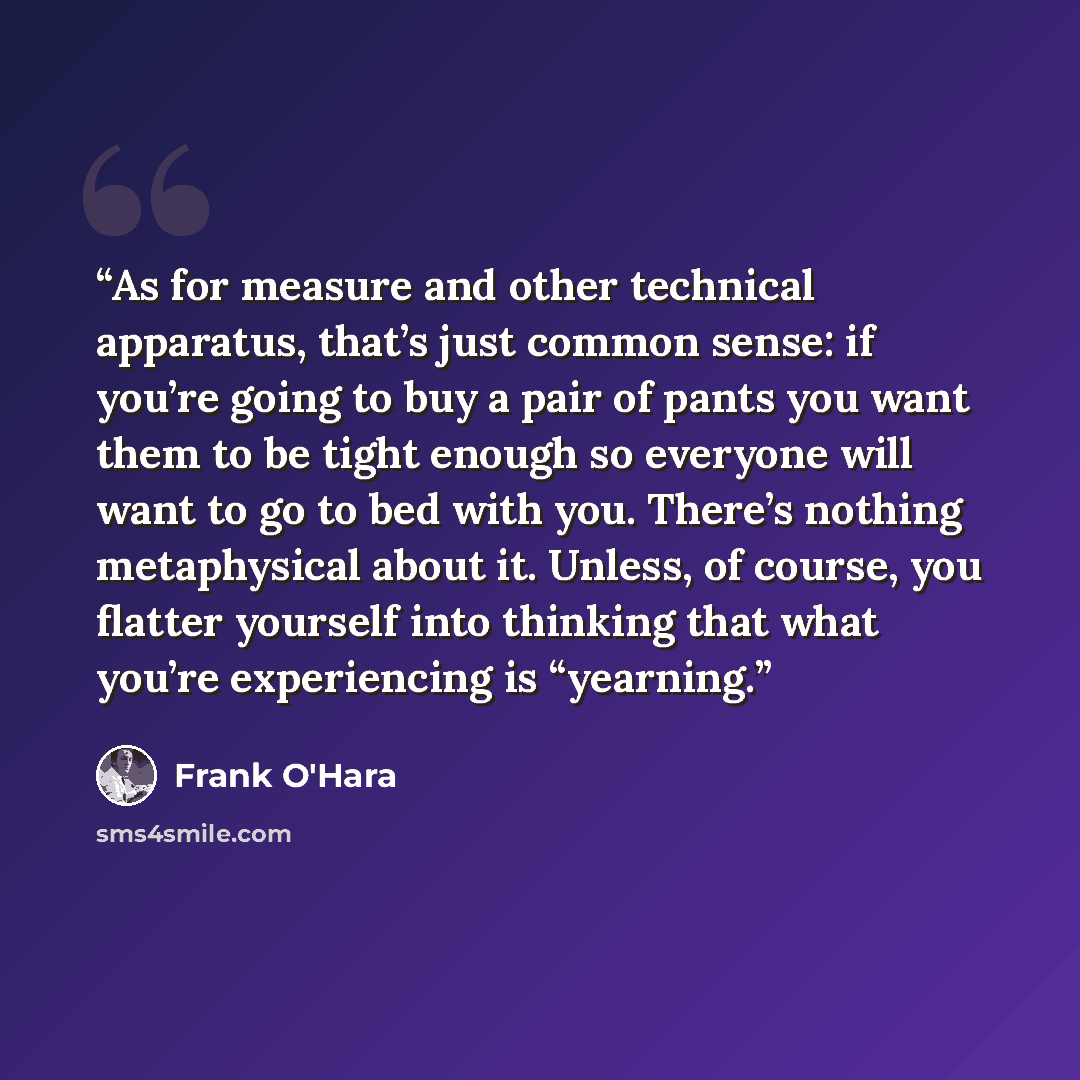“As for measure and other technical apparatus, that’s just common sense: if you’re going to buy a pair of pants you want them to be tight enough so everyone will want to go to bed with you. There’s nothing metaphysical about it. Unless, of course, you flatter yourself into thinking that what you’re…” quote by Frank O'Hara