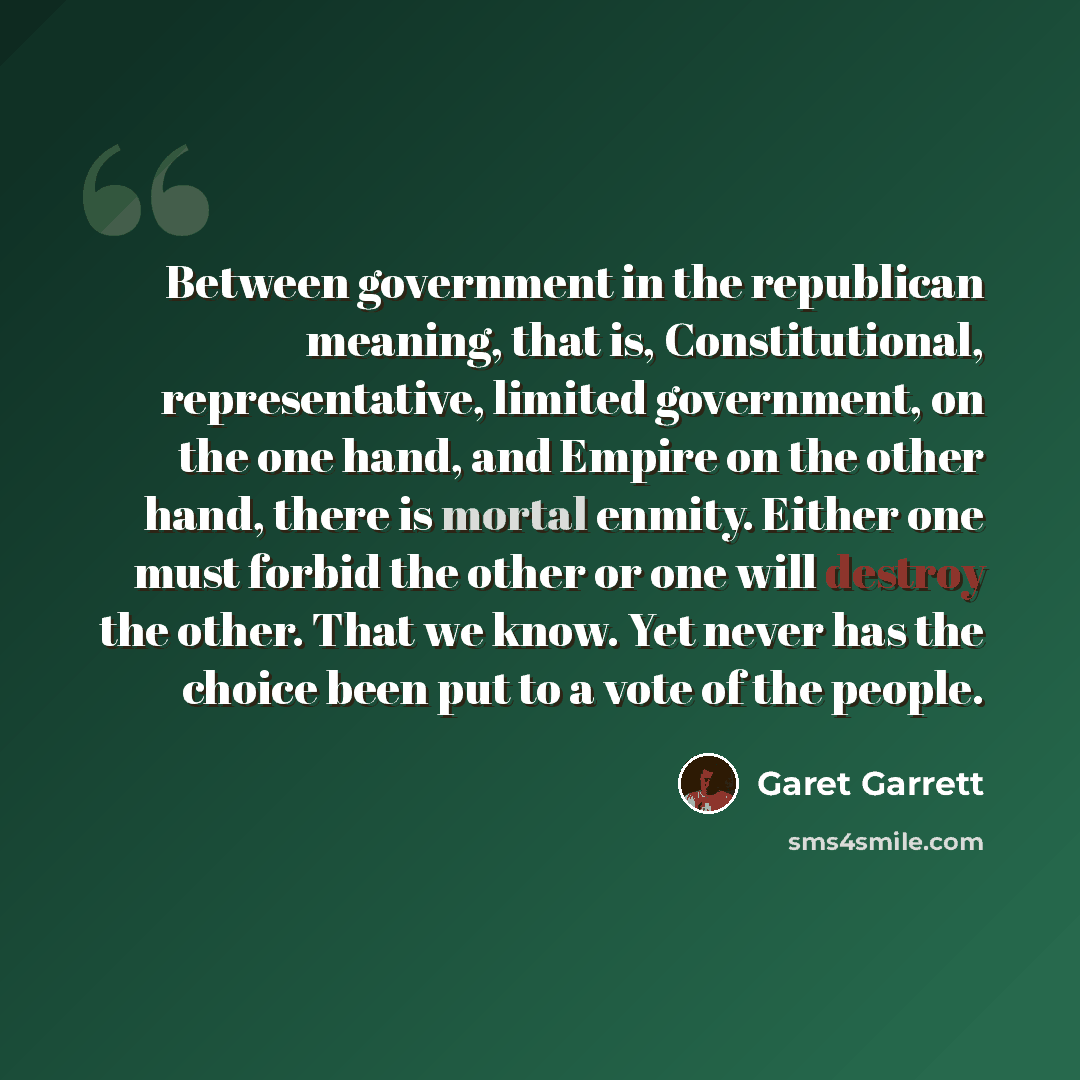 “Between government in the republican meaning, that is, Constitutional, representative, limited government, on the one hand, and Empire on the other hand, there is mortal enmity. Either one must forbid the other or one will destroy the other. That we know. Yet never has the choice been put to a…” quote by Garet Garrett