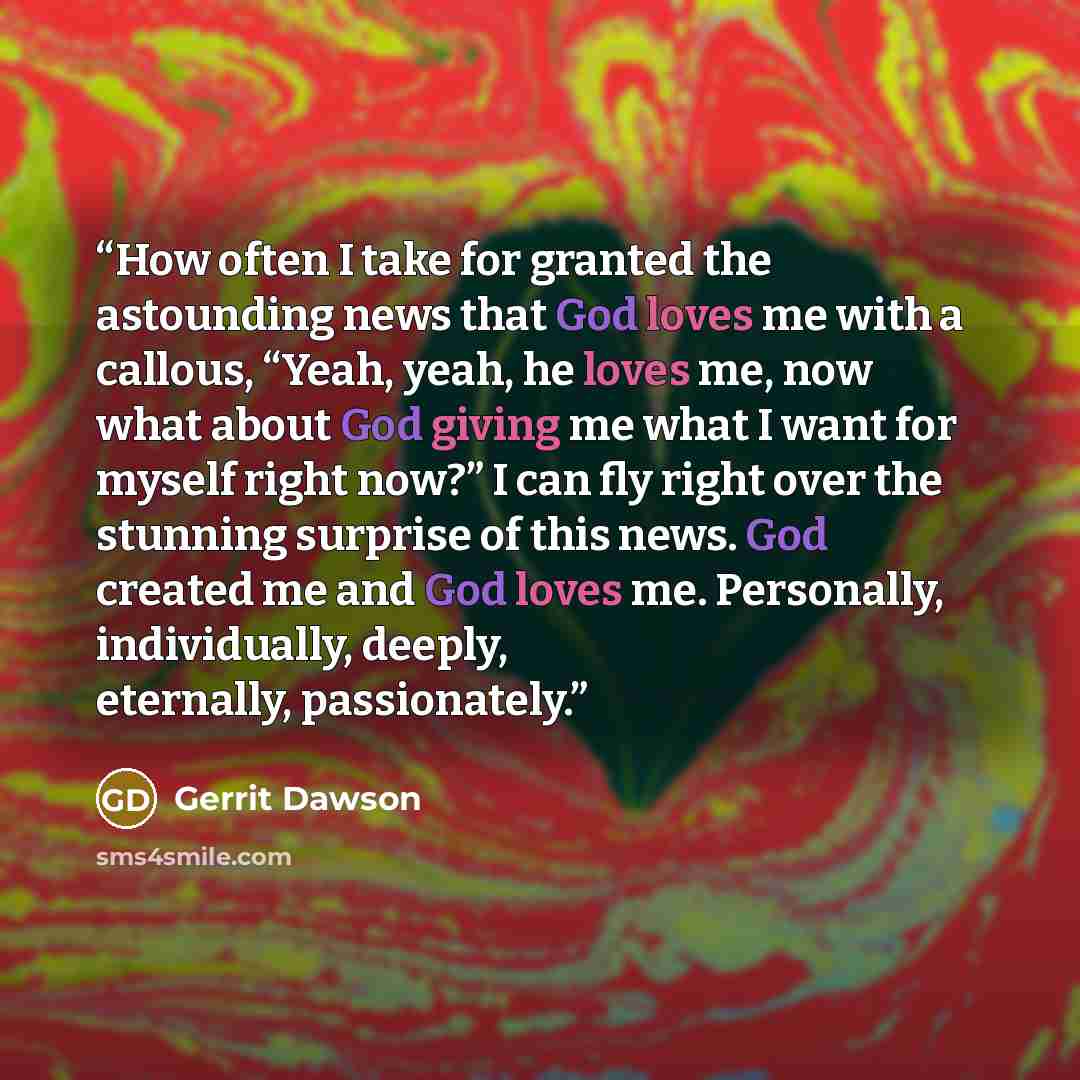 “How often I take for granted the astounding news that God loves me with a callous, “Yeah, yeah, he loves me, now what about God giving me what I want for myself right now?” I can fly right over the stunning surprise of this news. God created me and God loves me. Personally, individually, deeply…” quote by Gerrit Dawson