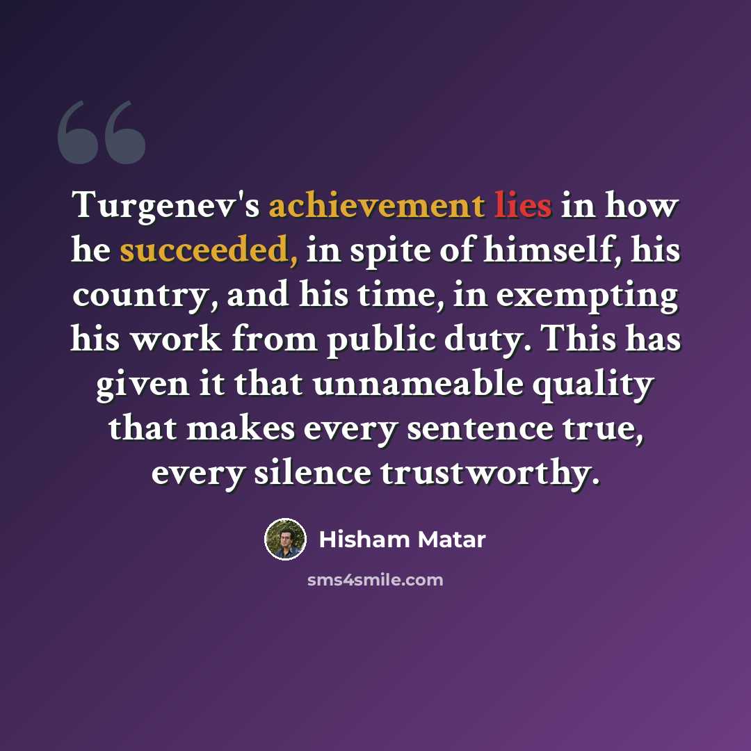 “Turgenev's achievement lies in how he succeeded, in spite of himself, his country, and his time, in exempting his work from public duty. This has given it that unnameable quality that makes every sentence true, every silence trustworthy.” quote by Hisham Matar