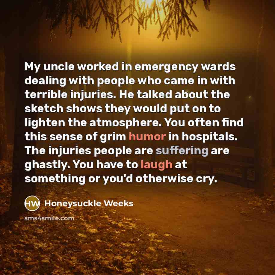 “My uncle worked in emergency wards dealing with people who came in with terrible injuries. He talked about the sketch shows they would put on to lighten the atmosphere. You often find this sense of grim humor in hospitals. The injuries people are suffering are ghastly. You have to laugh at…” quote by Honeysuckle Weeks