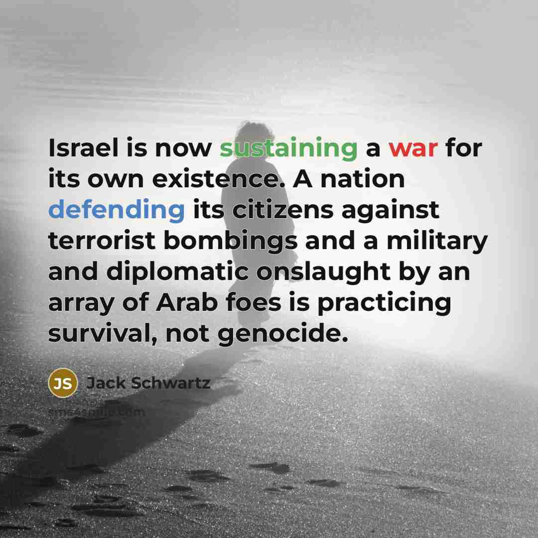 “Israel is now sustaining a war for its own existence. A nation defending its citizens against terrorist bombings and a military and diplomatic onslaught by an array of Arab foes is practicing survival, not genocide.” quote by Jack Schwartz