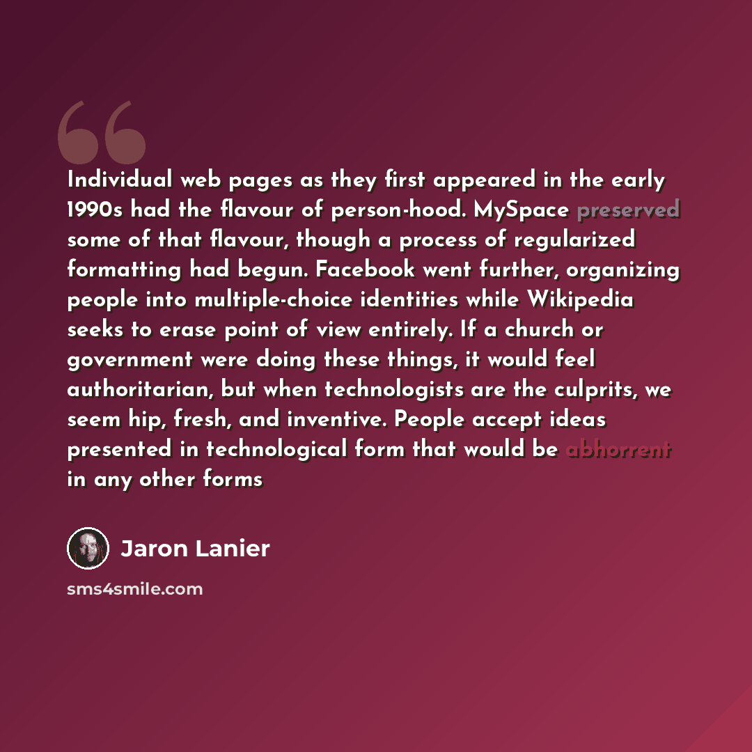 “Individual web pages as they first appeared in the early 1990s had the flavour of person-hood. MySpace preserved some of that flavour, though a process of regularized formatting had begun. Facebook went further, organizing people into multiple-choice identities while Wikipedia seeks to erase point…” quote by Jaron Lanier