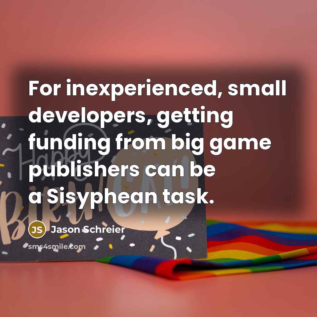 “For inexperienced, small developers, getting funding from big game publishers can be a Sisyphean task.” quote by Jason Schreier