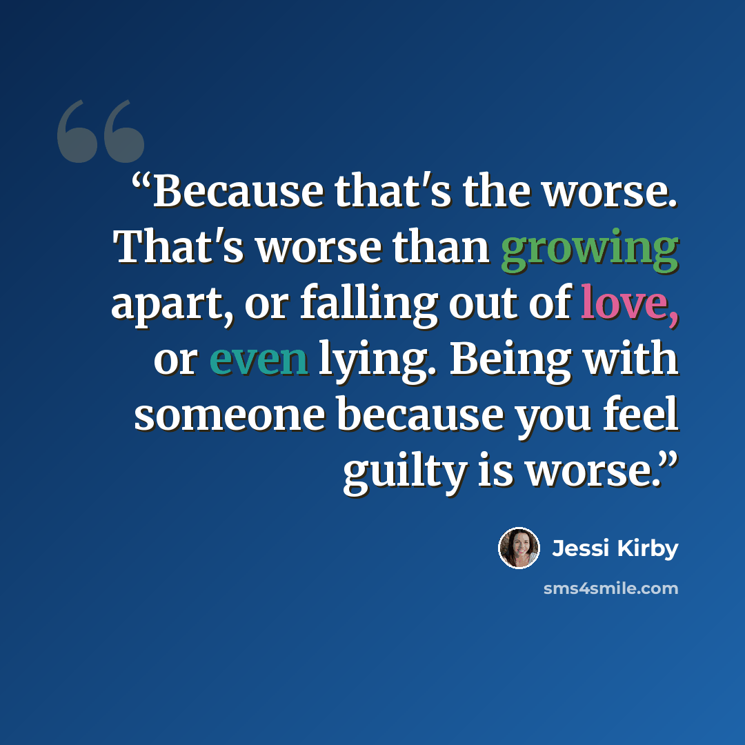 “Because that's the worse. That's worse than growing apart, or falling out of love, or even lying. Being with someone because you feel guilty is worse.” quote by Jessi Kirby