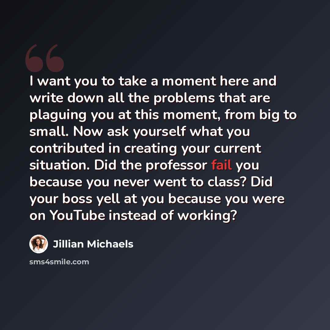 “I want you to take a moment here and write down all the problems that are plaguing you at this moment, from big to small. Now ask yourself what you contributed in creating your current situation. Did the professor fail you because you never went to class? Did your boss yell at you because you were…” quote by Jillian Michaels