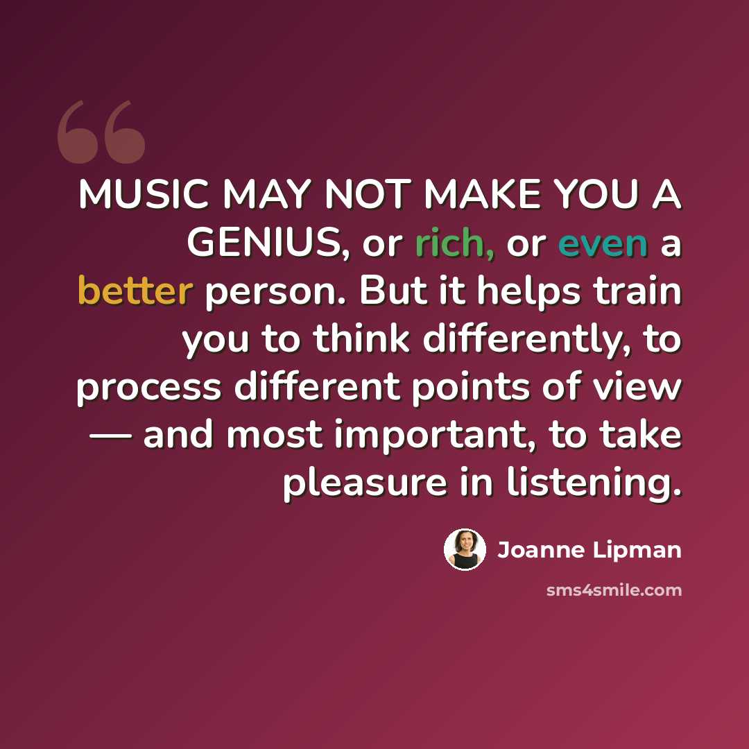 “MUSIC MAY NOT MAKE YOU A GENIUS, or rich, or even a better person. But it helps train you to think differently, to process different points of view — and most important, to take pleasure in listening.” quote by Joanne Lipman