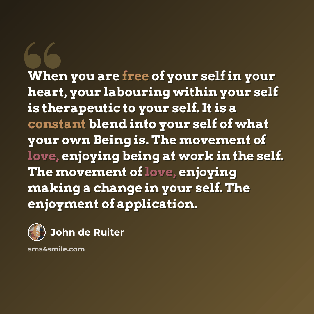“When you are free of your self in your heart, your labouring within your self is therapeutic to your self. It is a constant blend into your self of what your own Being is. The movement of love, enjoying being at work in the self. The movement of love, enjoying making a change in your self. The…” quote by John de Ruiter