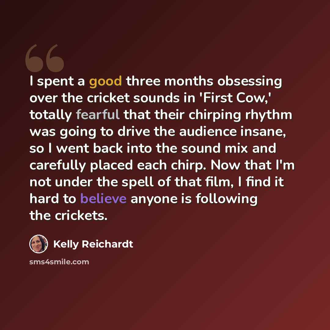 “I spent a good three months obsessing over the cricket sounds in 'First Cow,' totally fearful that their chirping rhythm was going to drive the audience insane, so I went back into the sound mix and carefully placed each chirp. Now that I'm not under the spell of that film, I find it hard to…” quote by Kelly Reichardt