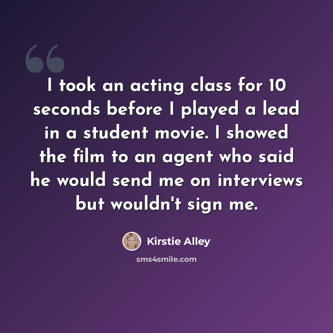 “I took an acting class for 10 seconds before I played a lead in a student movie. I showed the film to an agent who said he would send me on interviews but wouldn't sign me.” quote by Kirstie Alley