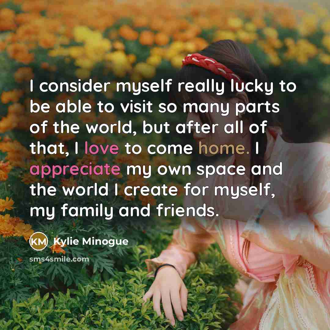 “I consider myself really lucky to be able to visit so many parts of the world, but after all of that, I love to come home. I appreciate my own space and the world I create for myself, my family and friends.” quote by Kylie Minogue