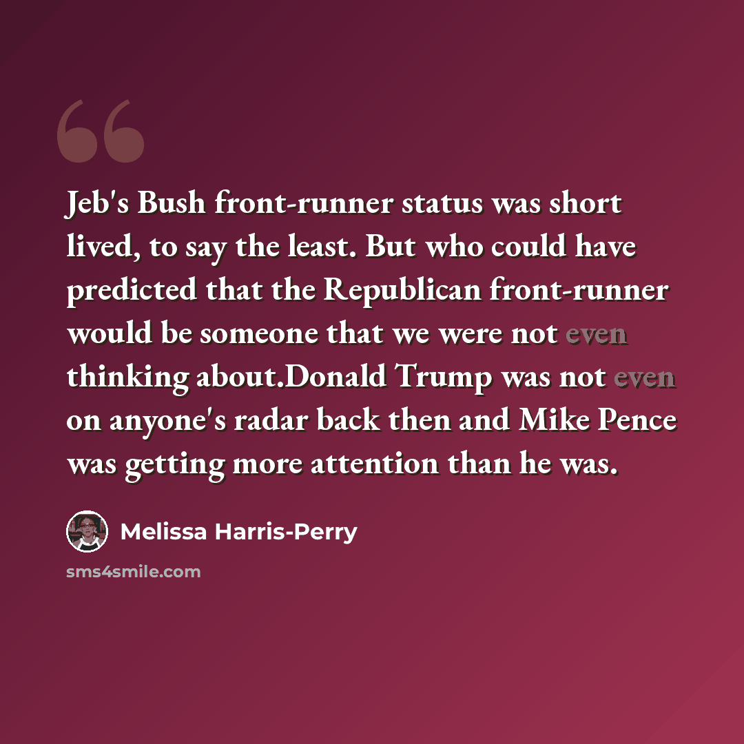 “Jeb's Bush front-runner status was short lived, to say the least. But who could have predicted that the Republican front-runner would be someone that we were not even thinking about.Donald Trump was not even on anyone's radar back then and Mike Pence was getting more attention than he was.” quote by Melissa Harris-Perry