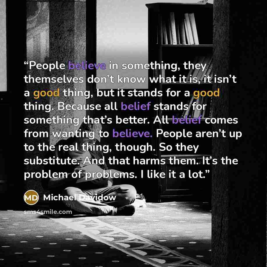 “People believe in something, they themselves don’t know what it is, it isn’t a good thing, but it stands for a good thing. Because all belief stands for something that’s better. All belief comes from wanting to believe. People aren’t up to the real thing, though. So they substitute. And that harms…” quote by Michael Davidow