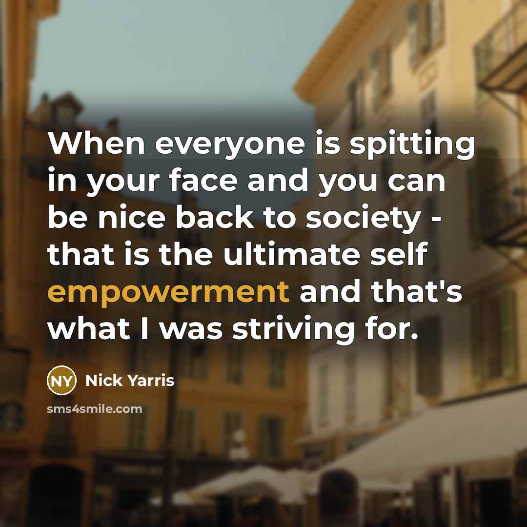 “When everyone is spitting in your face and you can be nice back to society - that is the ultimate self empowerment and that's what I was striving for.” quote by Nick Yarris