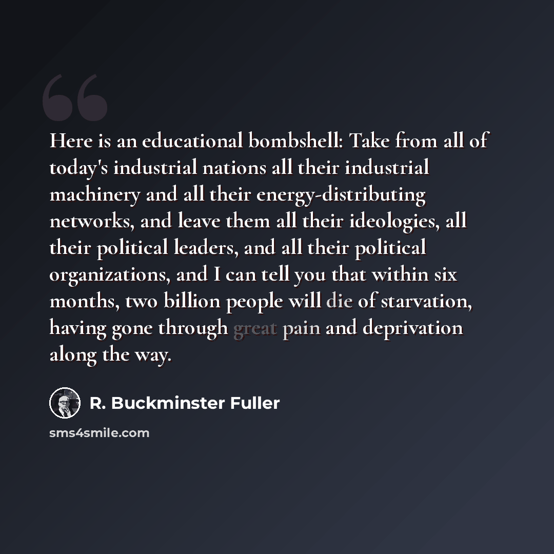 “Here is an educational bombshell: Take from all of today's industrial nations all their industrial machinery and all their energy-distributing networks, and leave them all their ideologies, all their political leaders, and all their political organizations, and I can tell you that within six…” quote by R. Buckminster Fuller