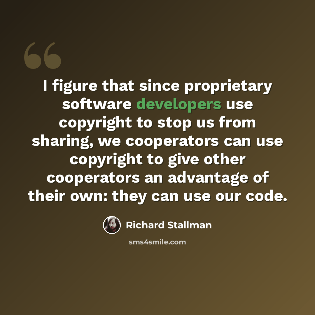 “I figure that since proprietary software developers use copyright to stop us from sharing, we cooperators can use copyright to give other cooperators an advantage of their own: they can use our code.” quote by Richard Stallman