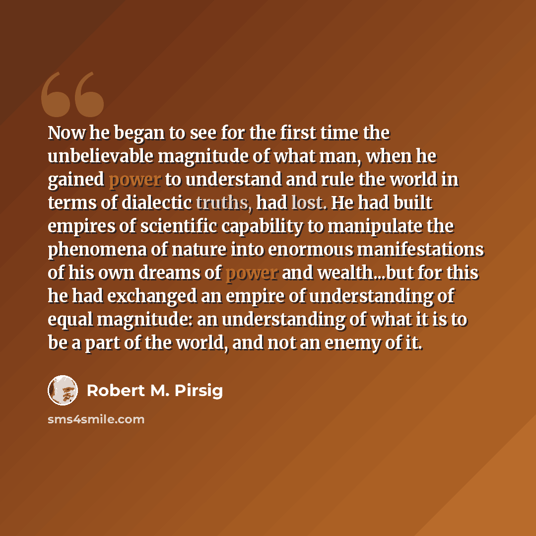 “Now he began to see for the first time the unbelievable magnitude of what man, when he gained power to understand and rule the world in terms of dialectic truths, had lost. He had built empires of scientific capability to manipulate the phenomena of nature into enormous manifestations of his own…” quote by Robert M. Pirsig