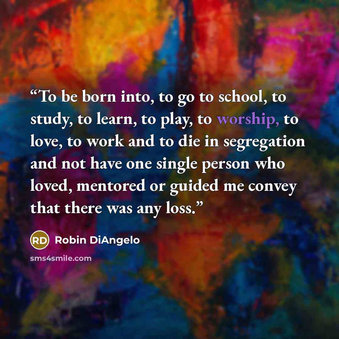 “To be born into, to go to school, to study, to learn, to play, to worship, to love, to work and to die in segregation and not have one single person who loved, mentored or guided me convey that there was any loss.” quote by Robin DiAngelo