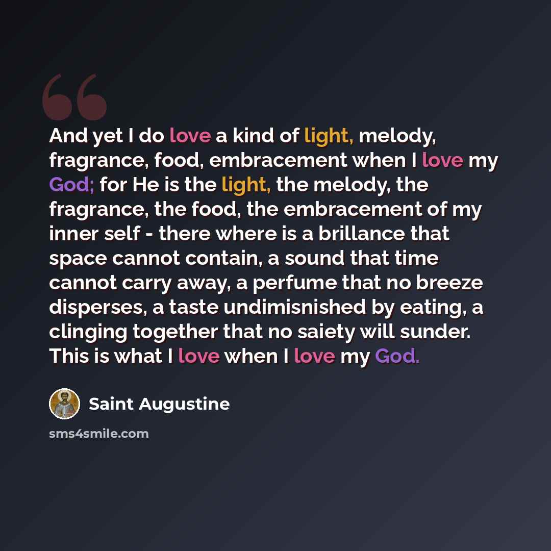 “And yet I do love a kind of light, melody, fragrance, food, embracement when I love my God; for He is the light, the melody, the fragrance, the food, the embracement of my inner self - there where is a brillance that space cannot contain, a sound that time cannot carry away, a perfume that no…” quote by Saint Augustine