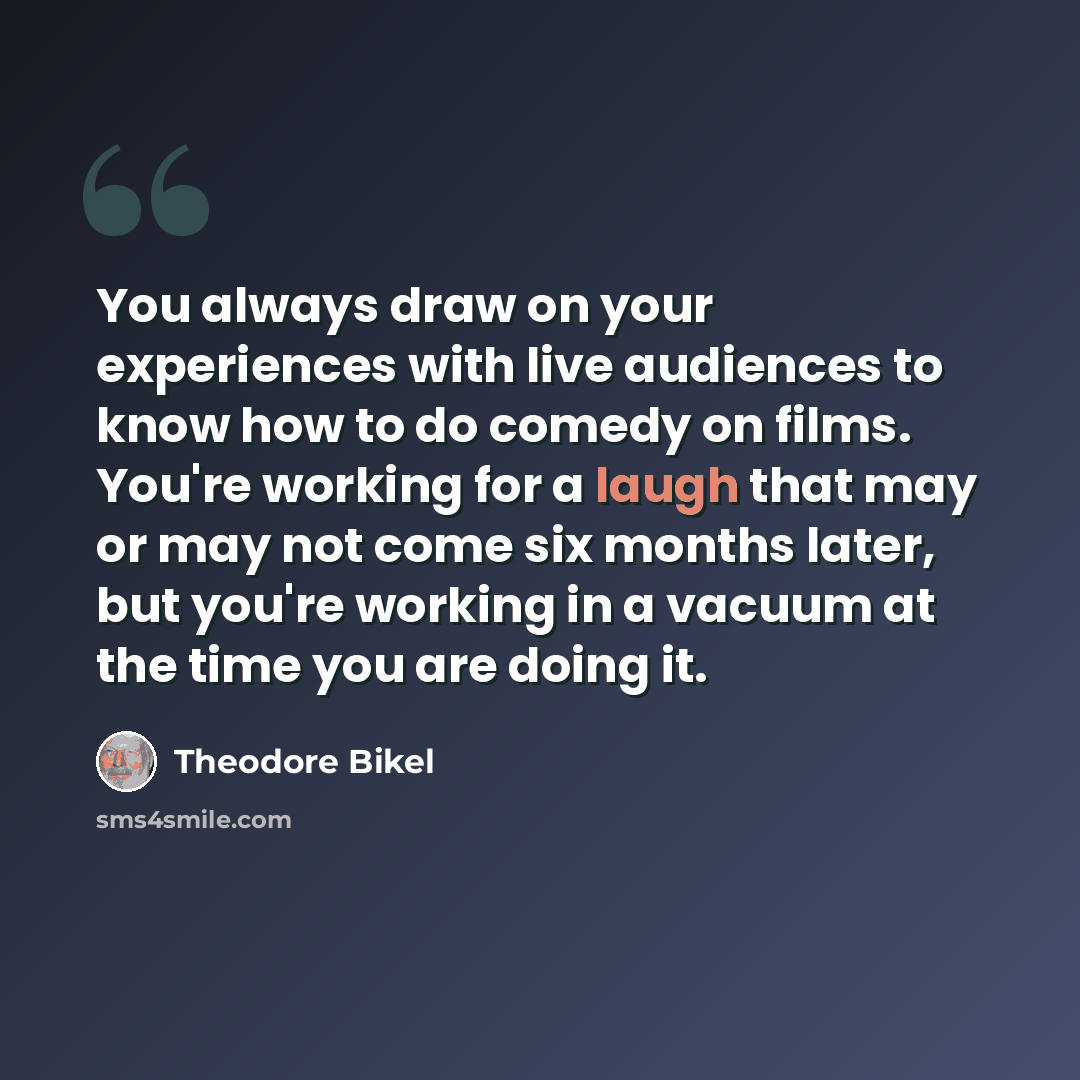 “You always draw on your experiences with live audiences to know how to do comedy on films. You're working for a laugh that may or may not come six months later, but you're working in a vacuum at the time you are doing it.” quote by Theodore Bikel
