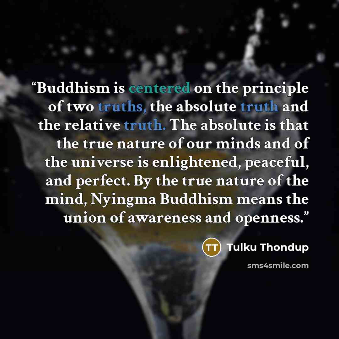 “Buddhism is centered on the principle of two truths, the absolute truth and the relative truth. The absolute is that the true nature of our minds and of the universe is enlightened, peaceful, and perfect. By the true nature of the mind, Nyingma Buddhism means the union of awareness and openness.” quote by Tulku Thondup