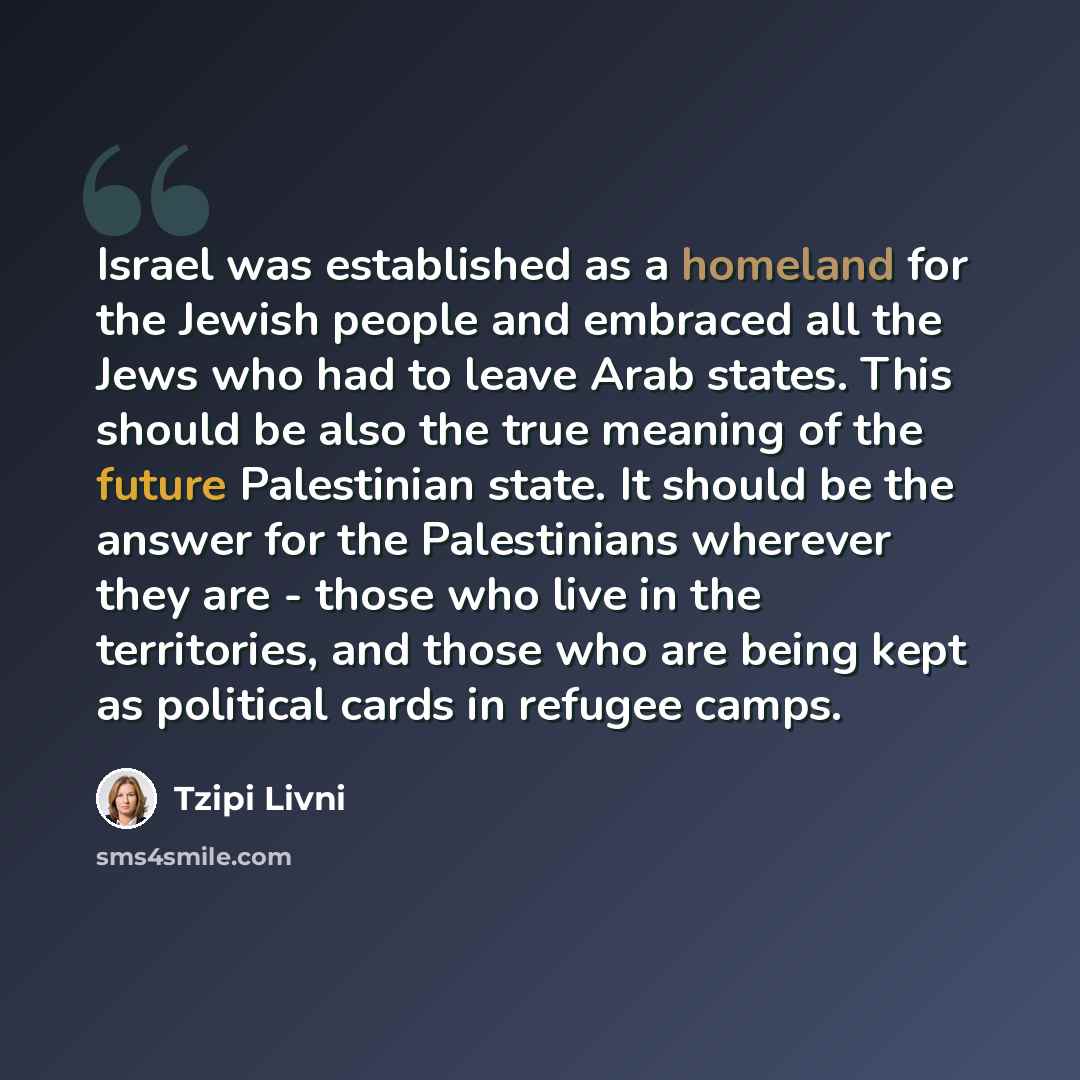 “Israel was established as a homeland for the Jewish people and embraced all the Jews who had to leave Arab states. This should be also the true meaning of the future Palestinian state. It should be the answer for the Palestinians wherever they are - those who live in the territories, and those who…” quote by Tzipi Livni