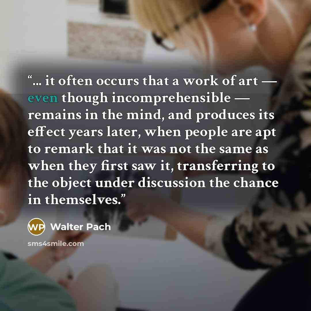 “... it often occurs that a work of art — even though incomprehensible — remains in the mind, and produces its effect years later, when people are apt to remark that it was not the same as when they first saw it, transferring to the object under discussion the chance in themselves.” quote by Walter Pach