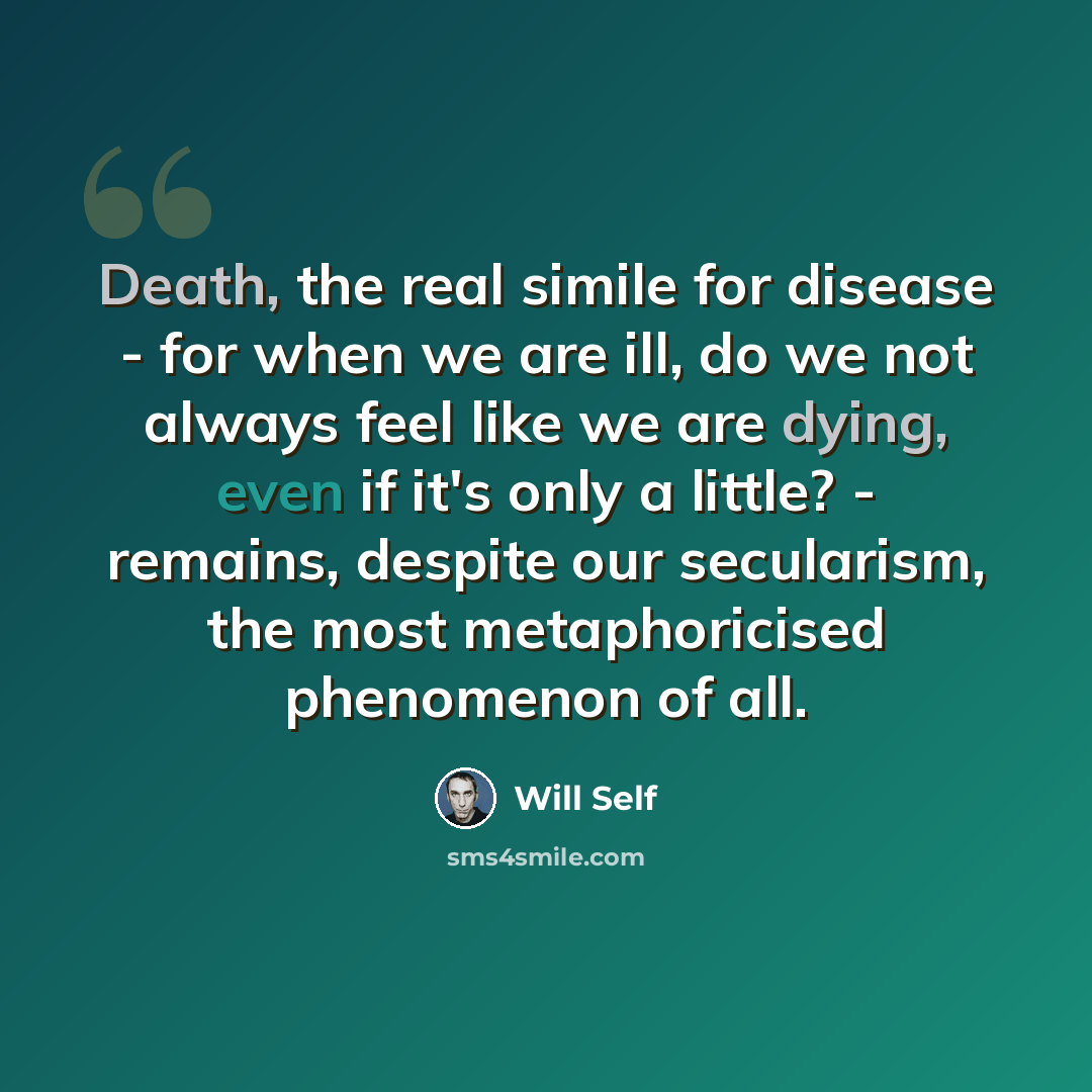 “Death, the real simile for disease - for when we are ill, do we not always feel like we are dying, even if it's only a little? - remains, despite our secularism, the most metaphoricised phenomenon of all.” quote by Will Self