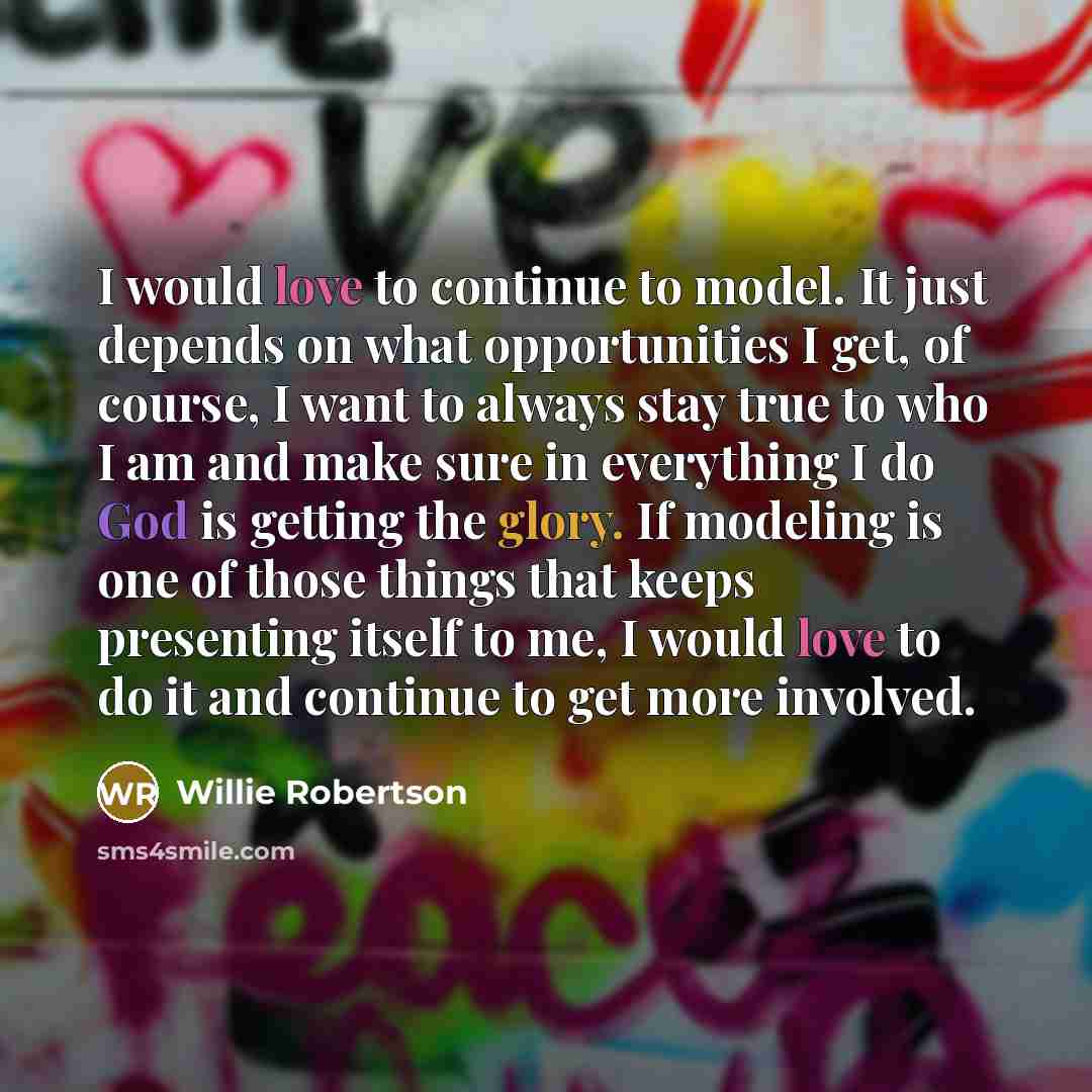 “I would love to continue to model. It just depends on what opportunities I get, of course, I want to always stay true to who I am and make sure in everything I do God is getting the glory. If modeling is one of those things that keeps presenting itself to me, I would love to do it and continue to…” quote by Willie Robertson