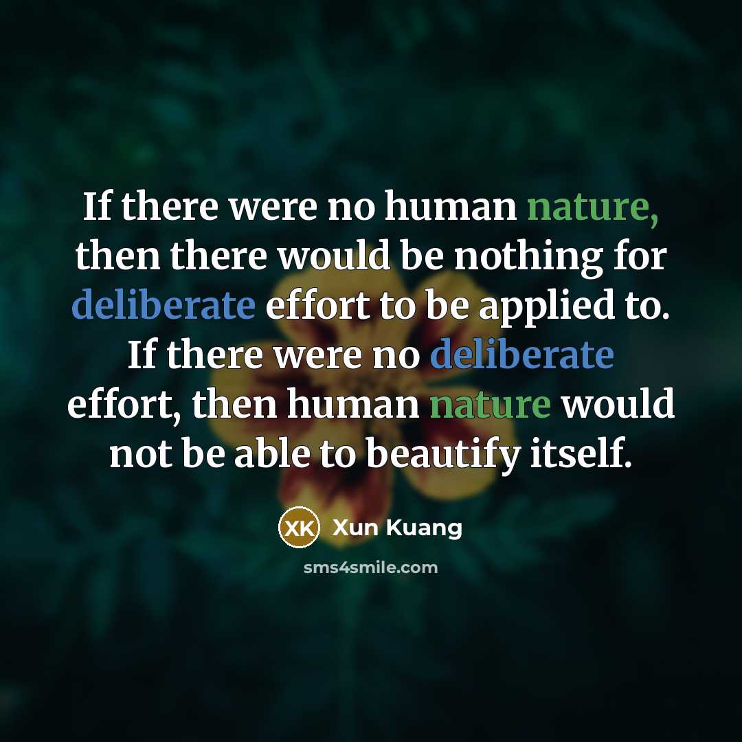 “If there were no human nature, then there would be nothing for deliberate effort to be applied to. If there were no deliberate effort, then human nature would not be able to beautify itself.” quote by Xun Kuang