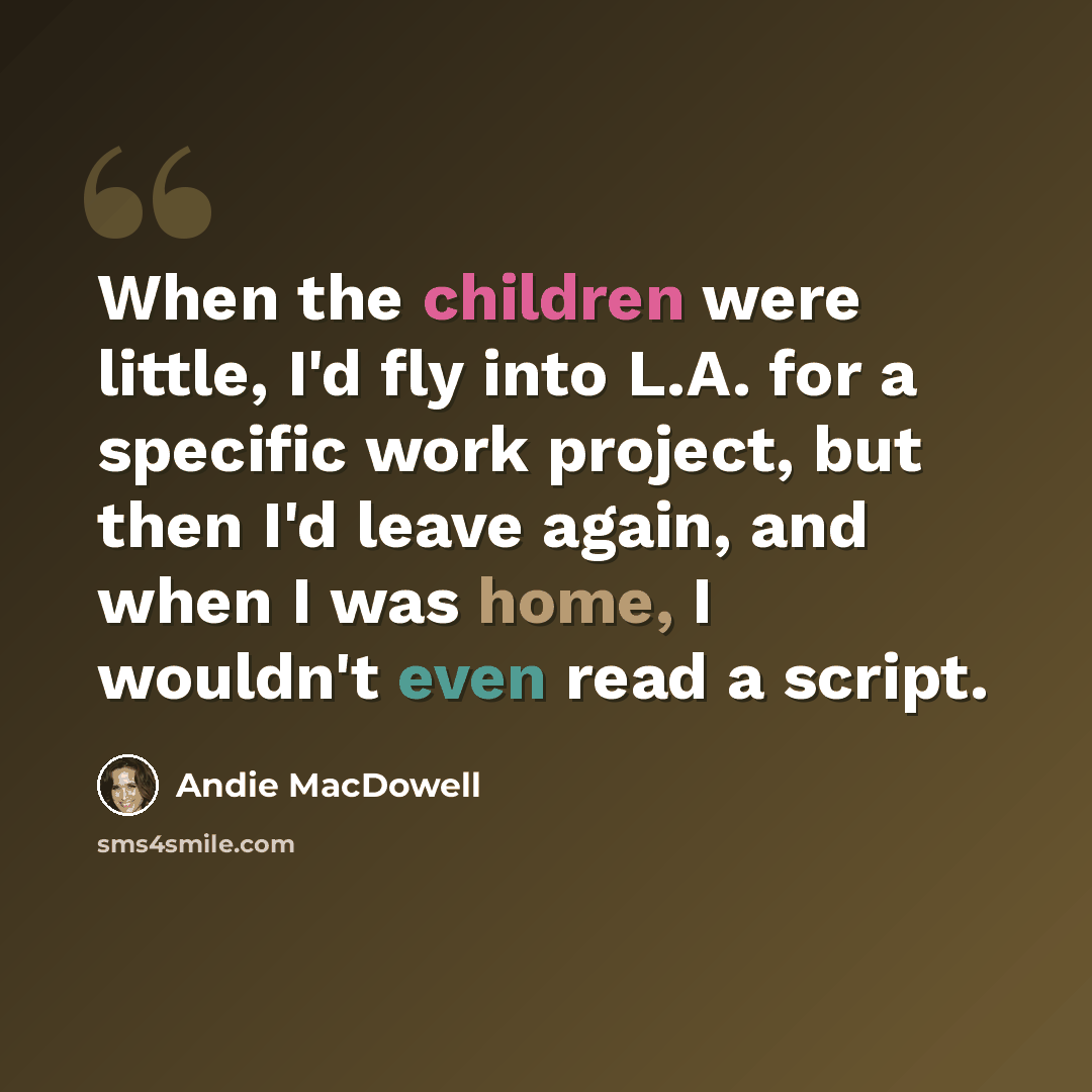 “When the children were little, I'd fly into L.A. for a specific work project, but then I'd leave again, and when I was home, I wouldn't even read a script.” quote by Andie MacDowell