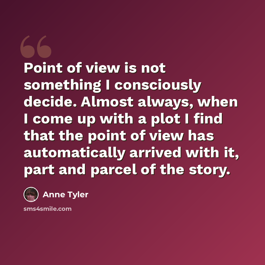 “Point of view is not something I consciously decide. Almost always, when I come up with a plot I find that the point of view has automatically arrived with it, part and parcel of the story.” quote by Anne Tyler