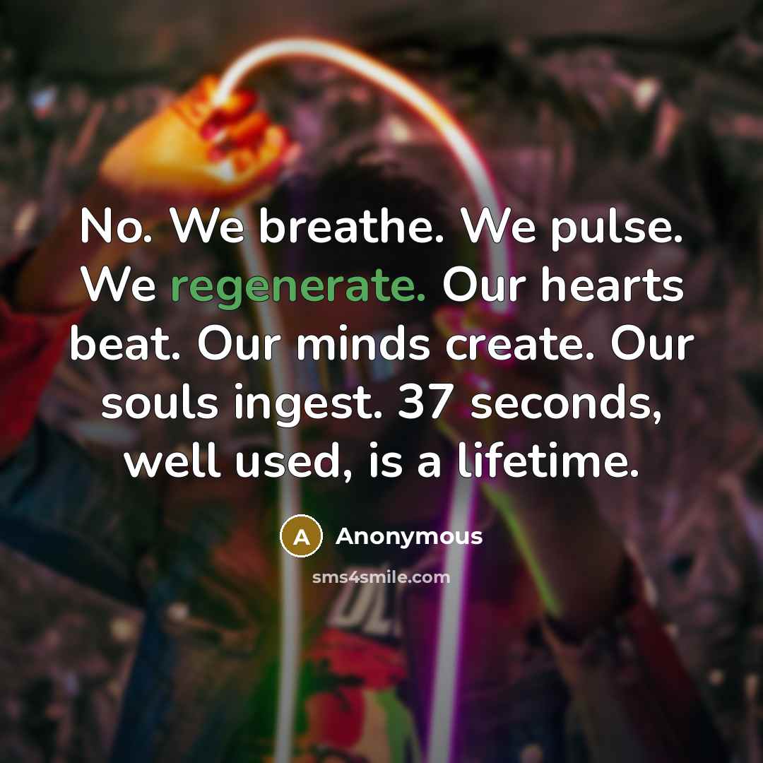 “No. We breathe. We pulse. We regenerate. Our hearts beat. Our minds create. Our souls ingest. 37 seconds, well used, is a lifetime.” quote by Anonymous