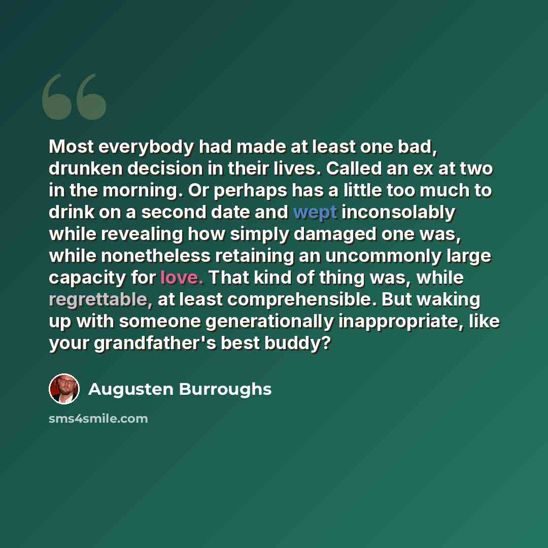“Most everybody had made at least one bad, drunken decision in their lives. Called an ex at two in the morning. Or perhaps has a little too much to drink on a second date and wept inconsolably while revealing how simply damaged one was, while nonetheless retaining an uncommonly large capacity for…” quote by Augusten Burroughs