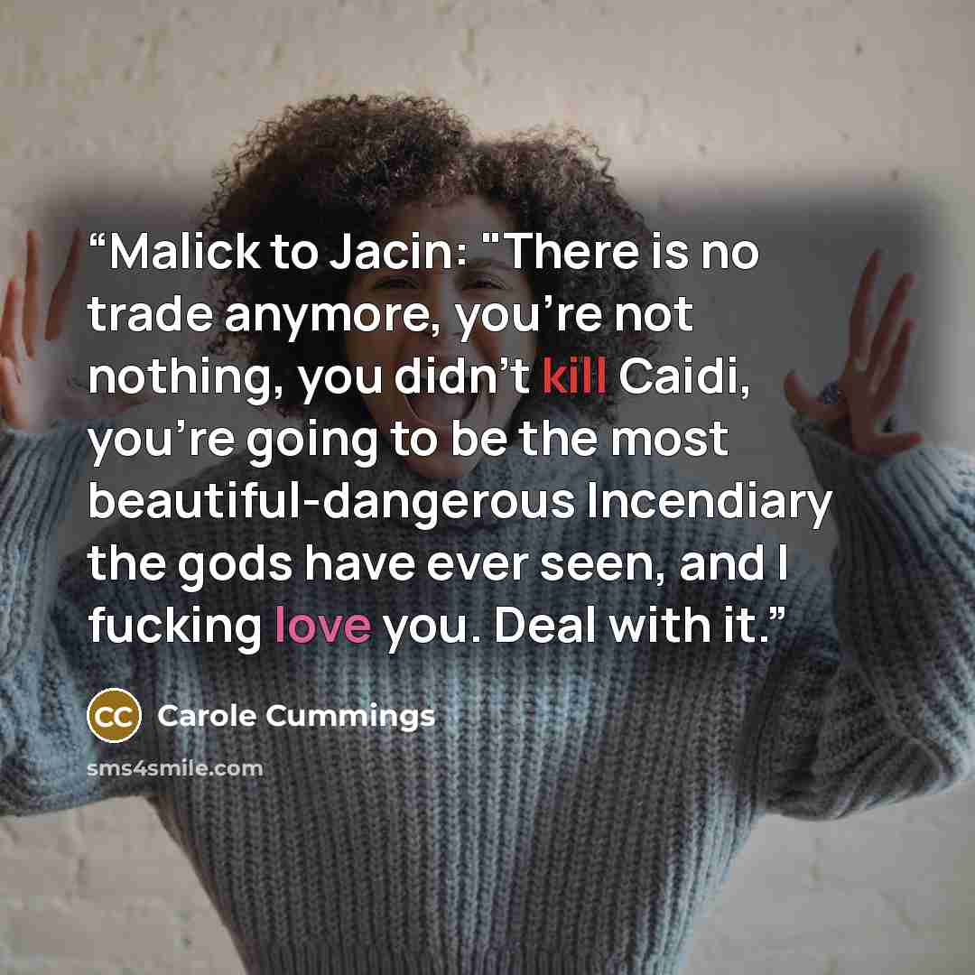 “Malick to Jacin: "There is no trade anymore, you're not nothing, you didn't kill Caidi, you're going to be the most beautiful-dangerous Incendiary the gods have ever seen, and I fucking love you. Deal with it.” quote by Carole Cummings
