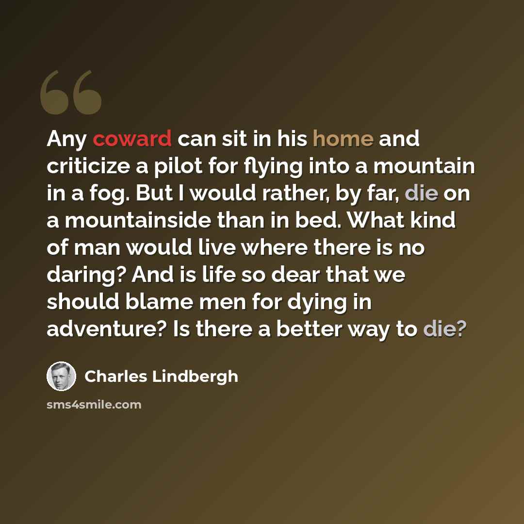 “Any coward can sit in his home and criticize a pilot for flying into a mountain in a fog. But I would rather, by far, die on a mountainside than in bed. What kind of man would live where there is no daring? And is life so dear that we should blame men for dying in adventure? Is there a better way…” quote by Charles Lindbergh