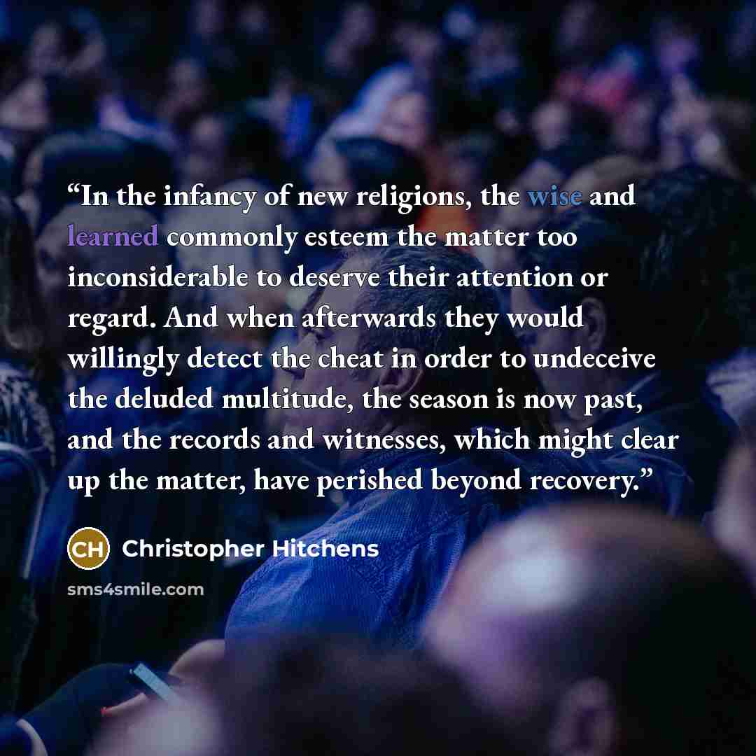 “In the infancy of new religions, the wise and learned commonly esteem the matter too inconsiderable to deserve their attention or regard. And when afterwards they would willingly detect the cheat in order to undeceive the deluded multitude, the season is now past, and the records and witnesses…” quote by Christopher Hitchens