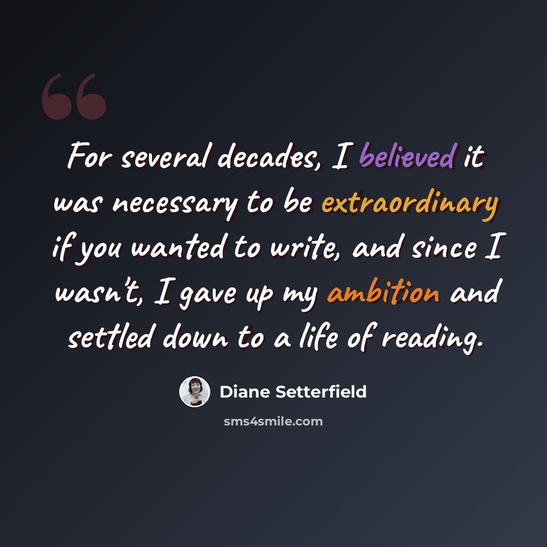 “For several decades, I believed it was necessary to be extraordinary if you wanted to write, and since I wasn't, I gave up my ambition and settled down to a life of reading.” quote by Diane Setterfield