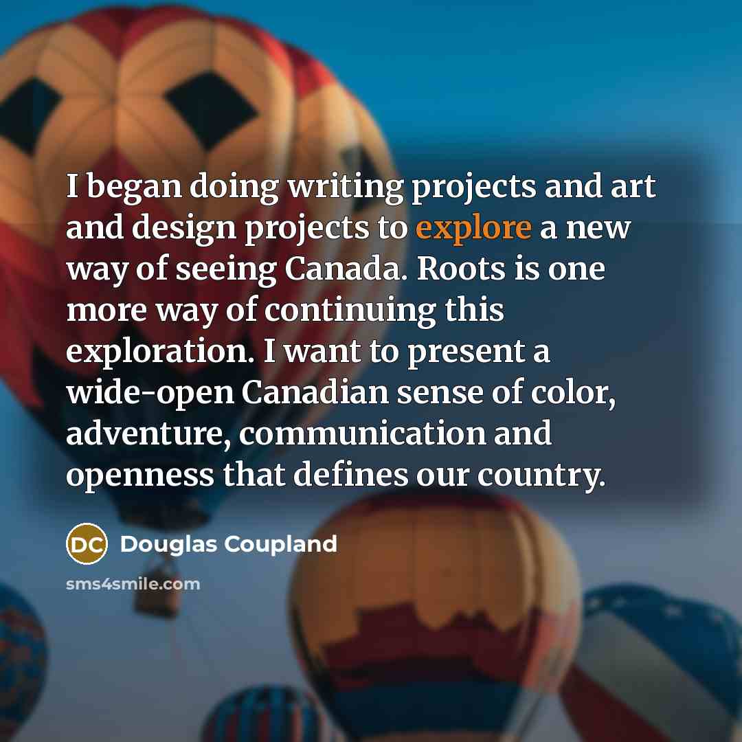 “I began doing writing projects and art and design projects to explore a new way of seeing Canada. Roots is one more way of continuing this exploration. I want to present a wide-open Canadian sense of color, adventure, communication and openness that defines our country.” quote by Douglas Coupland