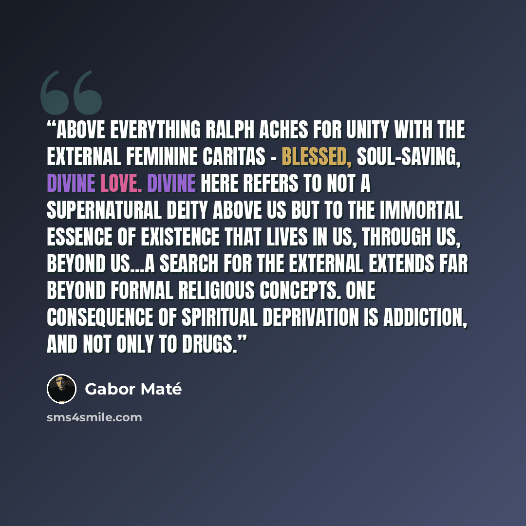 “Above everything Ralph aches for unity with the external feminine caritas - blessed, soul-saving, divine love. Divine here refers to not a supernatural deity above us but to the immortal essence of existence that lives in us, through us, beyond us...a search for the external extends far beyond…” quote by Gabor Maté
