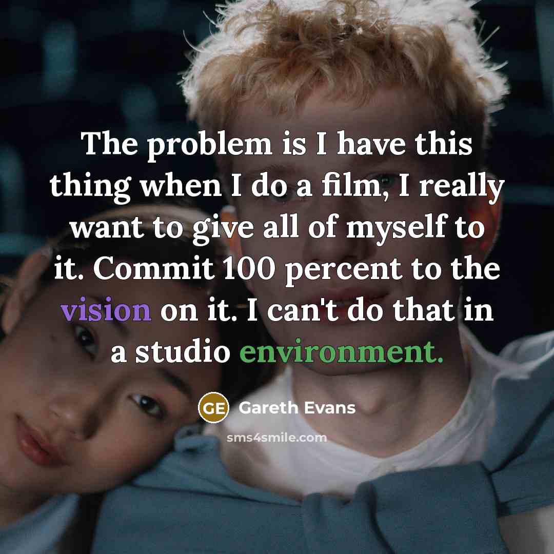 “The problem is I have this thing when I do a film, I really want to give all of myself to it. Commit 100 percent to the vision on it. I can't do that in a studio environment.” quote by Gareth Evans