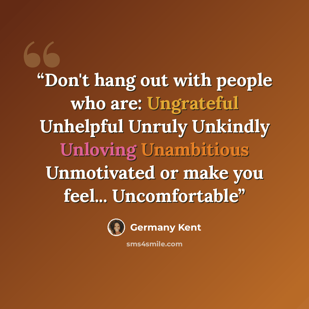 “Don't hang out with people who are: Ungrateful Unhelpful Unruly Unkindly Unloving Unambitious Unmotivated or make you feel... Uncomfortable” quote by Germany Kent