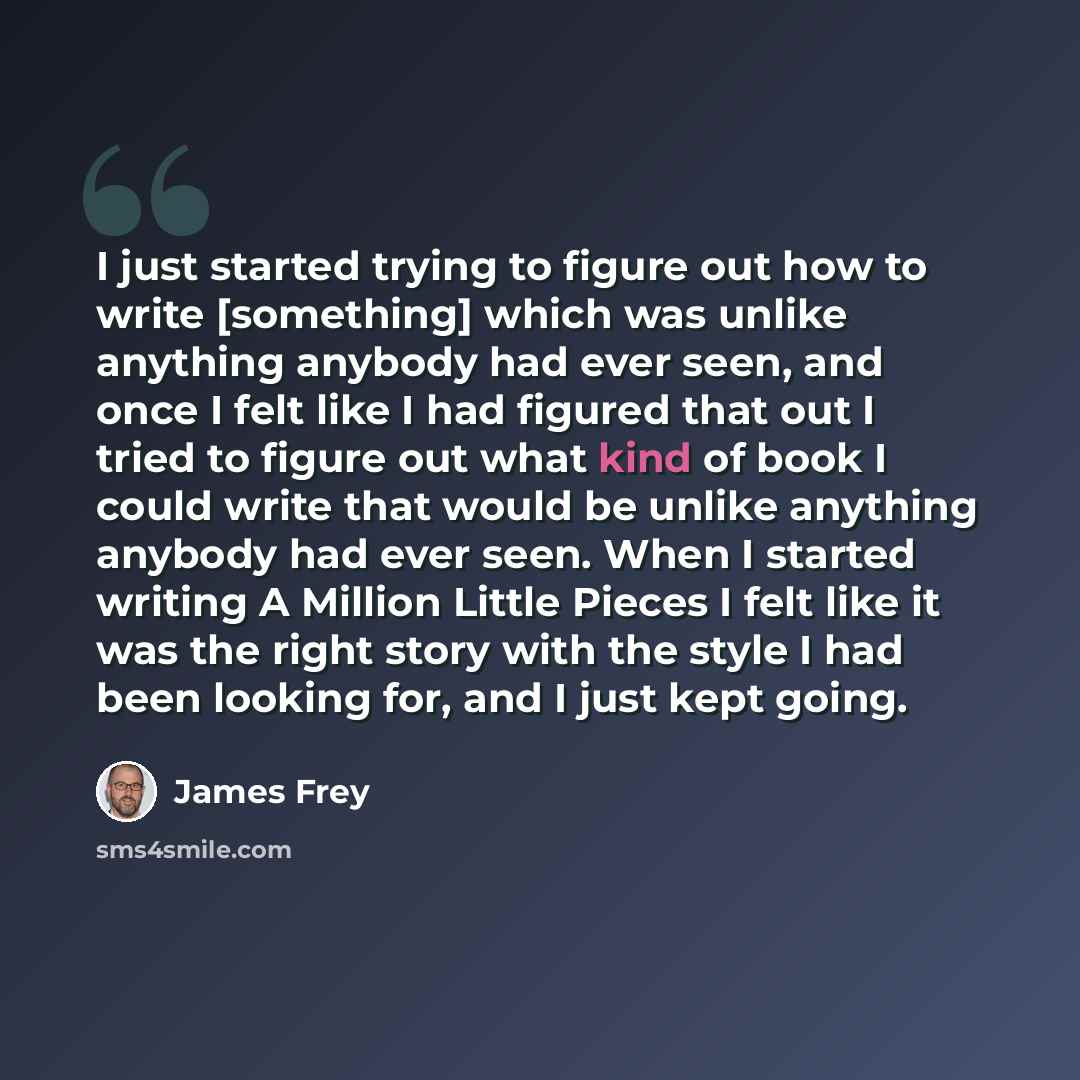 “I just started trying to figure out how to write [something] which was unlike anything anybody had ever seen, and once I felt like I had figured that out I tried to figure out what kind of book I could write that would be unlike anything anybody had ever seen. When I started writing A Million…” quote by James Frey