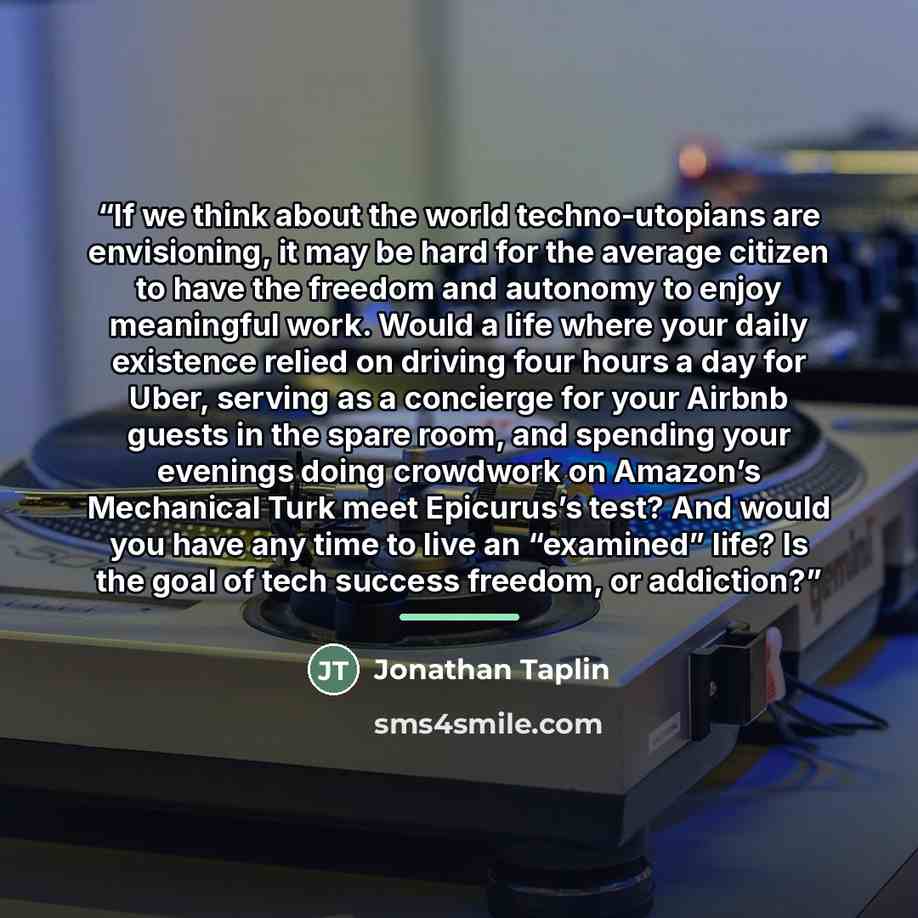 “If we think about the world techno-utopians are envisioning, it may be hard for the average citizen to have the freedom and autonomy to enjoy meaningful work. Would a life where your daily existence relied on driving four hours a day for Uber, serving as a concierge for your Airbnb guests in the…” quote by Jonathan Taplin